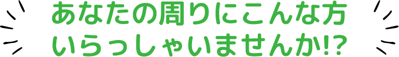 あなたの周りにこんな方いらっしゃいませんか？