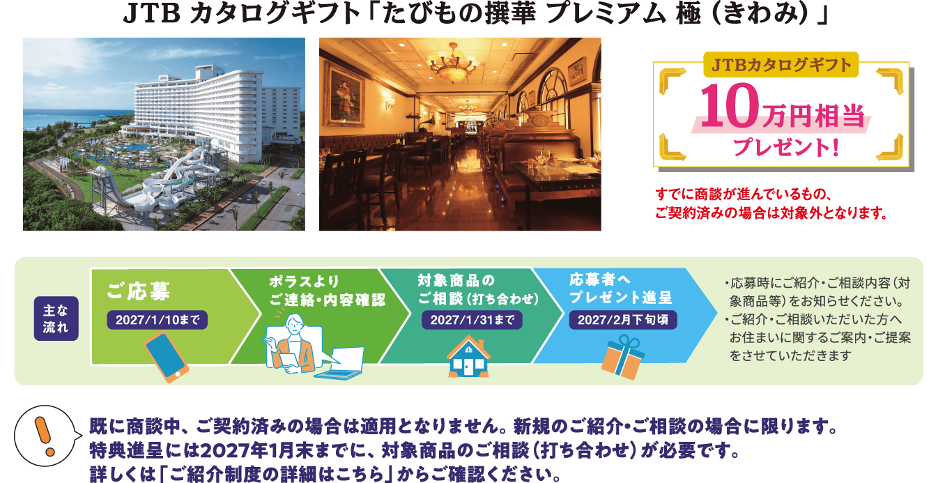 JTBカタログギフト「たびもの撰華 プレミアム 極（きわみ）」 JTBカタログギフト10万円相当プレゼント！ すでに商談が進んでいるもの、ご契約済みの場合は対象外となります。 【！】既に商談中、ご契約済みの場合は適用となりません。新規のご紹介・ご相談の場合に限ります。特典進呈には2027年1月末までに、対象商品のご相談（打ち合わせ）が必要です。詳しくは「ご紹介制度の詳細はこちら」からご確認ください。